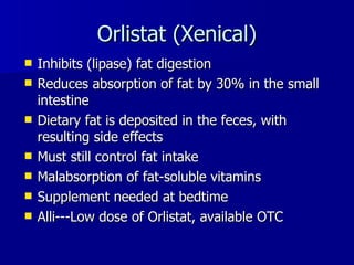 Orlistat (Xenical) Inhibits (lipase) fat digestion Reduces absorption of fat by 30% in the small intestine Dietary fat is deposited in the feces, with resulting side effects Must still control fat intake Malabsorption of fat-soluble vitamins Supplement needed at bedtime Alli---Low dose of Orlistat, available OTC 