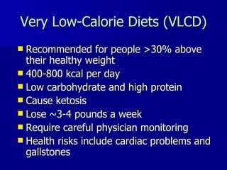 Very Low-Calorie Diets (VLCD) Recommended for people >30% above their healthy weight 400-800 kcal per day Low carbohydrate and high protein Cause ketosis Lose ~3-4 pounds a week Require careful physician monitoring Health risks include cardiac problems and gallstones 