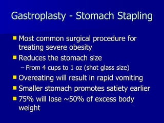 Gastroplasty - Stomach Stapling Most common surgical procedure for treating severe obesity Reduces the stomach size  From 4 cups to 1 oz (shot glass size) Overeating will result in rapid vomiting Smaller stomach promotes satiety earlier 75% will lose ~50% of excess body weight 