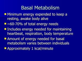 Basal Metabolism   Minimum energy expended to keep a resting, awake body alive ~60-70% of total energy needs Includes energy needed for maintaining heartbeat, respiration, body temperature Amount of energy needed for basal metabolism varies between individuals Approximately 1 kcal/minute 