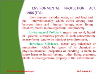 ENVIRONMENTAL PROTECTION ACT,
1986 (EPA)
Environment. includes water, air and land and
the interrelationship which exists among and
between them and human beings, other living
creature, plants, micro-organisms and property.
Environmental Pollutant. means any solid, liquid
or gaseous substances present in such concentration
as may be or tend to be injurious to environment.
Hazardous Substance. means any substance or
preparation which by reason of its chemical or
physico-chemical properties or handling is liable to
cause harm to human beings, other living creatures,
plants, micro-organisms, property of the environment.
B.P.P. Kalamb-Walchandnagar Prof. Kokare A.Y.
 