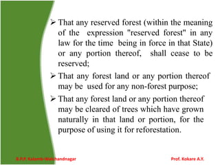  That any reserved forest (within the meaning
of the expression "reserved forest" in any
law for the time being in force in that State)
or any portion thereof, shall cease to be
reserved;
 That any forest land or any portion thereof
may be used for any non-forest purpose;
 That any forest land or any portion thereof
may be cleared of trees which have grown
naturally in that land or portion, for the
purpose of using it for reforestation.
B.P.P. Kalamb-Walchandnagar Prof. Kokare A.Y.
 