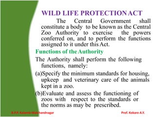 WILD LIFE PROTECTIONACT
The Central Government shall
constitute a body to be known as the Central
Zoo Authority to exercise the powers
conferred on, and to perform the functions
assigned to it under thisAct.
Functions of theAuthority
The Authority shall perform the following
functions, namely:
(a)Specify the minimum standards for housing,
upkeep and veterinary care of the animals
kept in a zoo.
(b)Evaluate and assess the functioning of
zoos with respect to the standards or
the norms as may be prescribed.
B.P.P. Kalamb-Walchandnagar Prof. Kokare A.Y.
 