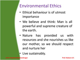 Environmental Ethics
• Ethical behaviour is of utmost
importance
• We believe and think: Man is all
powerful and supreme creature of
the earth.
• Nature has provided us with
resources and she nourishes us like
our mother, so we should respect
and nurture her
• Live sustainably.
B.P.P. Kalamb-Walchandnagar Prof. Kokare A.Y.
 