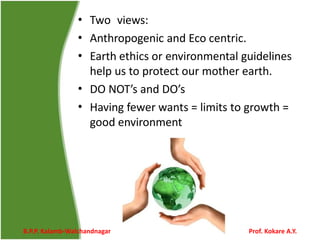 •
•
•
•
•
Two views:
Anthropogenic and Eco centric.
Earth ethics or environmental guidelines
help us to protect our mother earth.
DO NOT’s and DO’s
Having fewer wants = limits to growth =
good environment
B.P.P. Kalamb-Walchandnagar Prof. Kokare A.Y.
 