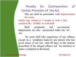 Penalty for Contravention of
Certain Provision of the Act
This act shall be punishable with imprisonment
for a term
which may extend to 3 month or with a fine
extend to Rs. 10,000/- or with both.
Both companies and government
departments are also prosecuted under the Air
Act.
No court shall take cognizance of any offence
except on a complaint made by any person who has
given notice of not less than 60 days, in the manner
prescribed of the alleged offence and his intention to
make a complaint to the board.
B.P.P. Kalamb-Walchandnagar Prof. Kokare A.Y.
 