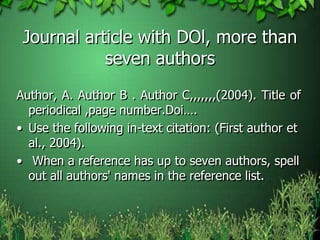 Journal article with DOl, more than
seven authors
Author, A. Author B . Author C,,,,,,,(2004). Title of
periodical ,page number.Doi….
• Use the following in-text citation: (First author et
al., 2004).
• When a reference has up to seven authors, spell
out all authors' names in the reference list.
 
