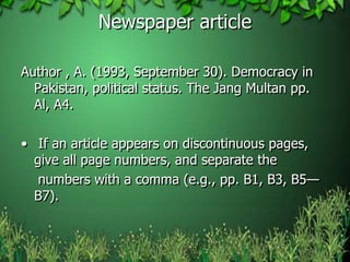 Newspaper article
Author , A. (1993, September 30). Democracy in
Pakistan, political status. The Jang Multan pp.
Al, A4.
• If an article appears on discontinuous pages,
give all page numbers, and separate the
numbers with a comma (e.g., pp. B1, B3, B5—
B7).
 