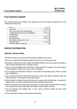 7. Fuel Injection System

XCITING 400i

Fuel Injection System
This chapter covers the location and servicing of the fuel system components for the
KYMCO XCITING 400i.
•
•
•
•
•
•
•
•
•
•

Air box ........................................................................ 7-2~7-5
Fuel Tank ................................................................. 7-6~7-10
Fuel Pump and Fuel Level Gauge .......................... 7-11~7-19
Throttle Body Removal and Installation .................. 7-20~7-35
Throttle Body ................................................................... 7-36
Fuel Injector............................................................ 7-37~7-45
Self-Diagnosis ........................................................ 7-46~7-47
Fuel Injector Diagnostic Tool ........................................... 7-48
Throttle Cable ......................................................... 7-49~7-54
TPS ISC Reset Procedure .............................................. 7-55

SERVICE INFORMATION
GENERAL INSTRUCTIONS
● Scooter services can be done with the engine installed in the frame.
● Be sure to relieve the fuel pressure before fuel pump or fuel hose removal.
● Bending or twisting the control cables will affect operation and could cause the cables to
stick or bind, resulting in loss of vehicle control.
● Work in a fully ventilated area. Smoking or allowing flames or sparks in the work area or
where gasoline is stored can cause a fire or explosion.
● Do not apply the Carburetor Cleaners to the inside of the throttle body, which is coated
with molybdenum.
● Do not snap the throttle valve from fully open to fully close after the throttle cable has
been removed; it may cause incorrect idle speed.
● Do not loosen or tighten the painted bolts and screws of the throttle body. Loosening or
tighten them can cause throttle and idle valve synchronization failure.
● Seal the cylinder head intake ports with tape or a clean towel to prevent dirt and debris
from entering the intake ports after the throttle body has been removed.
● Do not damage the throttle body. It may cause incorrect throttle and idle valve
synchronization.
● Do not take the fuel pump on the ground downward.

7‐1 
 

 
