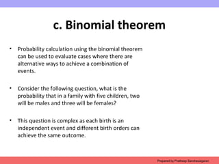 c. Binomial theorem
• Probability calculation using the binomial theorem
can be used to evaluate cases where there are
alternative ways to achieve a combination of
events.
• Consider the following question, what is the
probability that in a family with five children, two
will be males and three will be females?
• This question is complex as each birth is an
independent event and different birth orders can
achieve the same outcome.
Prepared by Pratheep Sandrasaigaran
 