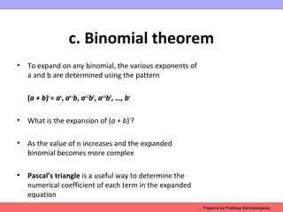 c. Binomial theorem
• To expand on any binomial, the various exponents of
a and b are determined using the pattern
(a + b)n
= an
, an-1
b, an-2
b2
, an-3
b3
, …, bn
• What is the expansion of (a + b)7
?
• As the value of n increases and the expanded
binomial becomes more complex
• Pascal’s triangle is a useful way to determine the
numerical coefficient of each term in the expanded
equation
Prepared by Pratheep Sandrasaigaran
 