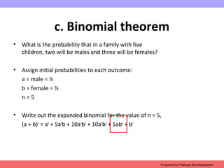 c. Binomial theorem
• What is the probability that in a family with five
children, two will be males and three will be females?
• Assign initial probabilities to each outcome:
a = male = ½
b = female = ½
n = 5
• Write out the expanded binomial for the value of n = 5,
(a + b)5
= a5
+ 5a4
b + 10a3
b2
+ 10a2
b3
+ 5ab4
+ b5
Prepared by Pratheep Sandrasaigaran
 