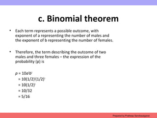 c. Binomial theorem
• Each term represents a possible outcome, with
exponent of a representing the number of males and
the exponent of b representing the number of females.
• Therefore, the term describing the outcome of two
males and three females – the expression of the
probability (p) is
p = 10a2
b3
= 10(1/2)2
(1/2)3
= 10(1/2)5
= 10/32
= 5/16
Prepared by Pratheep Sandrasaigaran
 