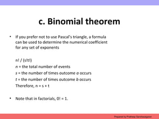 c. Binomial theorem
• If you prefer not to use Pascal’s triangle, a formula
can be used to determine the numerical coefficient
for any set of exponents
n! / (s!t!)
n = the total number of events
s = the number of times outcome a occurs
t = the number of times outcome b occurs
Therefore, n = s + t
• Note that in factorials, 0! = 1.
Prepared by Pratheep Sandrasaigaran
 