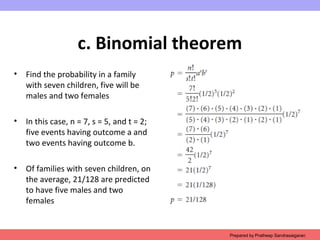 c. Binomial theorem
• Find the probability in a family
with seven children, five will be
males and two females
• In this case, n = 7, s = 5, and t = 2;
five events having outcome a and
two events having outcome b.
• Of families with seven children, on
the average, 21/128 are predicted
to have five males and two
females
Prepared by Pratheep Sandrasaigaran
 