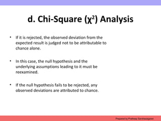 d. Chi-Square (χ2
) Analysis
• If it is rejected, the observed deviation from the
expected result is judged not to be attributable to
chance alone.
• In this case, the null hypothesis and the
underlying assumptions leading to it must be
reexamined.
• If the null hypothesis fails to be rejected, any
observed deviations are attributed to chance.
Prepared by Pratheep Sandrasaigaran
 