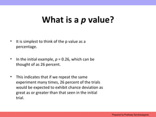 What is a p value?
• It is simplest to think of the p value as a
percentage.
• In the initial example, p = 0.26, which can be
thought of as 26 percent.
• This indicates that if we repeat the same
experiment many times, 26 percent of the trials
would be expected to exhibit chance deviation as
great as or greater than that seen in the initial
trial.
Prepared by Pratheep Sandrasaigaran
 
