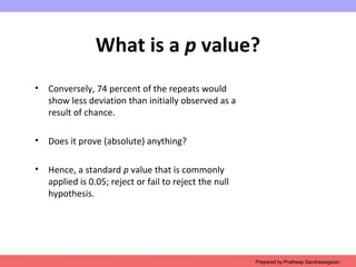 What is a p value?
• Conversely, 74 percent of the repeats would
show less deviation than initially observed as a
result of chance.
• Does it prove (absolute) anything?
• Hence, a standard p value that is commonly
applied is 0.05; reject or fail to reject the null
hypothesis.
Prepared by Pratheep Sandrasaigaran
 