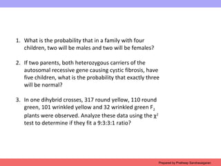 1. What is the probability that in a family with four
children, two will be males and two will be females?
2. If two parents, both heterozygous carriers of the
autosomal recessive gene causing cystic fibrosis, have
five children, what is the probability that exactly three
will be normal?
3. In one dihybrid crosses, 317 round yellow, 110 round
green, 101 wrinkled yellow and 32 wrinkled green F2
plants were observed. Analyze these data using the χ2
test to determine if they fit a 9:3:3:1 ratio?
Prepared by Pratheep Sandrasaigaran
 