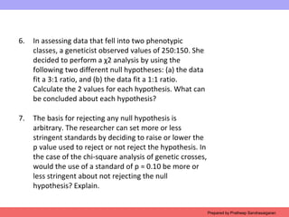 6. In assessing data that fell into two phenotypic
classes, a geneticist observed values of 250:150. She
decided to perform a χ2 analysis by using the
following two different null hypotheses: (a) the data
fit a 3:1 ratio, and (b) the data fit a 1:1 ratio.
Calculate the 2 values for each hypothesis. What can
be concluded about each hypothesis?
7. The basis for rejecting any null hypothesis is
arbitrary. The researcher can set more or less
stringent standards by deciding to raise or lower the
p value used to reject or not reject the hypothesis. In
the case of the chi-square analysis of genetic crosses,
would the use of a standard of p = 0.10 be more or
less stringent about not rejecting the null
hypothesis? Explain.
Prepared by Pratheep Sandrasaigaran
 