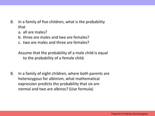 8. In a family of five children, what is the probability
that
a. all are males?
b. three are males and two are females?
c. two are males and three are females?
Assume that the probability of a male child is equal
to the probability of a female child.
8. In a family of eight children, where both parents are
heterozygous for albinism, what mathematical
expression predicts the probability that six are
normal and two are albinos? (Use formula)
Prepared by Pratheep Sandrasaigaran
 