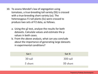 10. To assess Mendel’s law of segregation using
tomatoes, a true-breeding tall variety (SS) is crossed
with a true-breeding short variety (ss). The
heterozygous F1 tall plants (Ss) were crossed to
produce two sets of F2 data, as follows.
a. Using the χ2 test, analyze the results for both
datasets. Calculate values and estimate the p
values in both cases.
b. From the above analysis, what can you conclude
about the importance of generating large datasets
in experimental conditions?
Prepared by Pratheep Sandrasaigaran
 