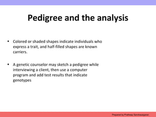 Pedigree and the analysis
• Colored or shaded shapes indicate individuals who
express a trait, and half-filled shapes are known
carriers.
• A genetic counselor may sketch a pedigree while
interviewing a client, then use a computer
program and add test results that indicate
genotypes
Prepared by Pratheep Sandrasaigaran
 
