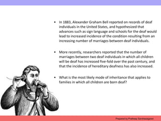 • In 1883, Alexander Graham Bell reported on records of deaf
individuals in the United States, and hypothesized that
advances such as sign language and schools for the deaf would
lead to increased incidence of the condition resulting from an
increasing number of marriages between deaf individuals.
• More recently, researchers reported that the number of
marriages between two deaf individuals in which all children
will be deaf has increased five-fold over the past century, and
that the incidence of hereditary deafness has also increased.
• What is the most likely mode of inheritance that applies to
families in which all children are born deaf?
Prepared by Pratheep Sandrasaigaran
 