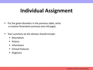 Individual Assignment
• For the given disorders in the previous table, write
a creative illustrated summary (one A4 page).
• Your summery on the disease should include:
• Description
• History
• Inheritance
• Clinical Features
• Diagnosis
Prepared by Pratheep Sandrasaigaran
 
