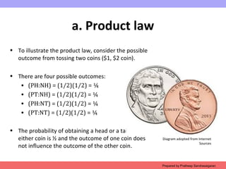 a. Product law
• To illustrate the product law, consider the possible
outcome from tossing two coins ($1, $2 coin).
• There are four possible outcomes:
• (PH:NH) = (1/2)(1/2) = ¼
• (PT:NH) = (1/2)(1/2) = ¼
• (PH:NT) = (1/2)(1/2) = ¼
• (PT:NT) = (1/2)(1/2) = ¼
• The probability of obtaining a head or a tail for
either coin is ½ and the outcome of one coin does
not influence the outcome of the other coin.
Prepared by Pratheep Sandrasaigaran
Diagram adopted from Internet
Sources
 