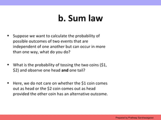 b. Sum law
• Suppose we want to calculate the probability of
possible outcomes of two events that are
independent of one another but can occur in more
than one way, what do you do?
• What is the probability of tossing the two coins ($1,
$2) and observe one head and one tail?
• Here, we do not care on whether the $1 coin comes
out as head or the $2 coin comes out as head
provided the other coin has an alternative outcome.
Prepared by Pratheep Sandrasaigaran
 