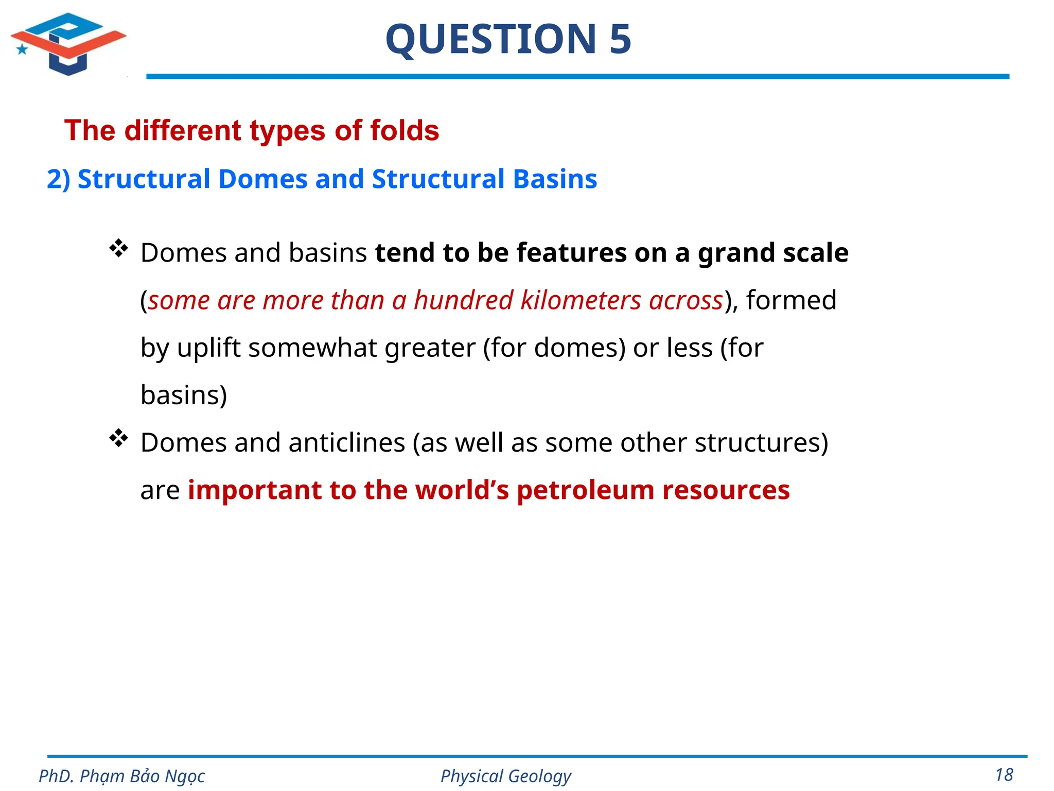 Physical Geology
PhD. Phạm Bảo Ngọc 18
QUESTION 5
The different types of folds
2) Structural Domes and Structural Basins
 Domes and basins tend to be features on a grand scale
(some are more than a hundred kilometers across), formed
by uplift somewhat greater (for domes) or less (for
basins)
 Domes and anticlines (as well as some other structures)
are important to the world’s petroleum resources
 