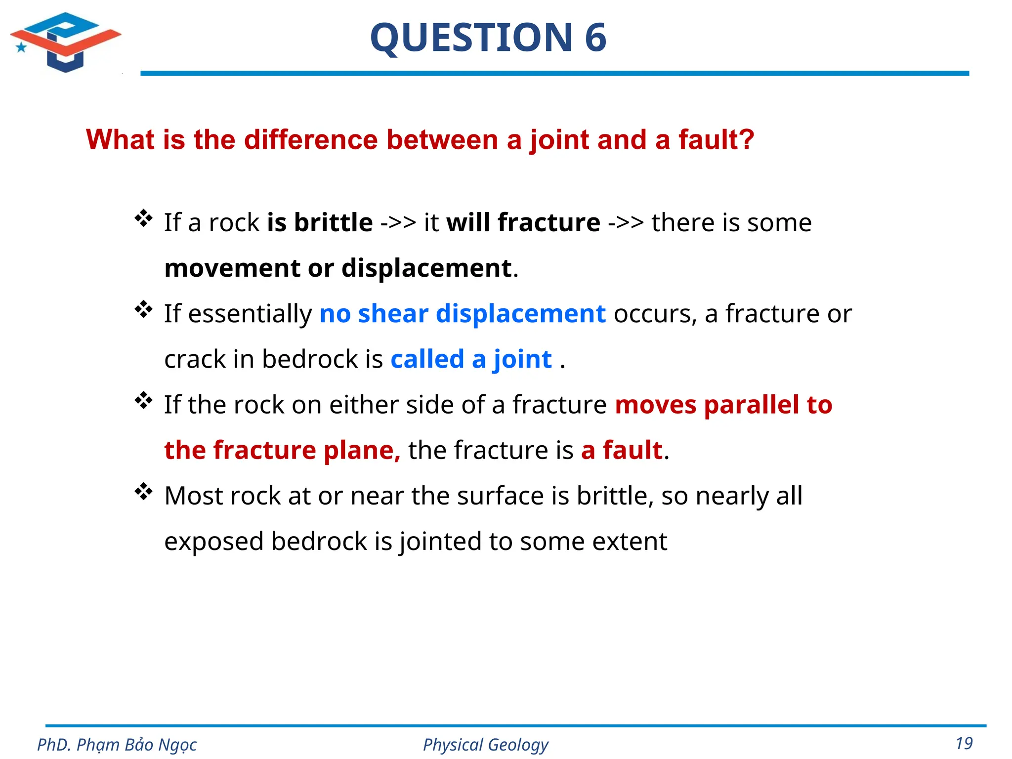 Physical Geology
PhD. Phạm Bảo Ngọc 19
QUESTION 6
What is the difference between a joint and a fault?
 If a rock is brittle ->> it will fracture ->> there is some
movement or displacement.
 If essentially no shear displacement occurs, a fracture or
crack in bedrock is called a joint .
 If the rock on either side of a fracture moves parallel to
the fracture plane, the fracture is a fault.
 Most rock at or near the surface is brittle, so nearly all
exposed bedrock is jointed to some extent
 