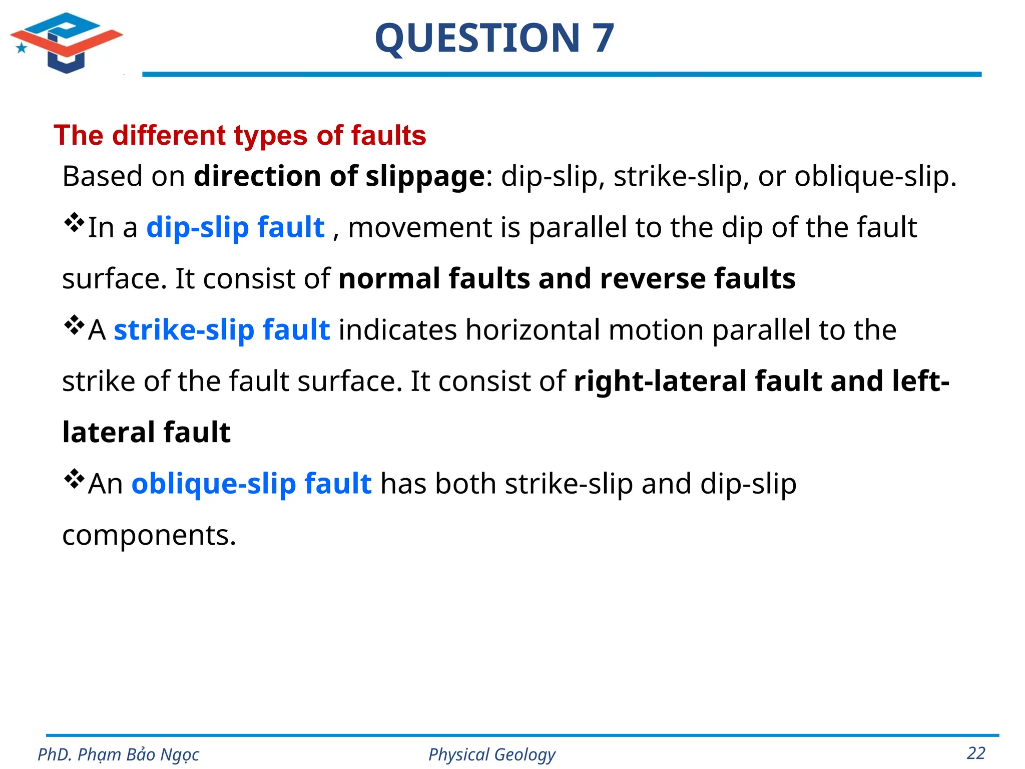 Physical Geology
PhD. Phạm Bảo Ngọc 22
QUESTION 7
The different types of faults
Based on direction of slippage: dip-slip, strike-slip, or oblique-slip.
In a dip-slip fault , movement is parallel to the dip of the fault
surface. It consist of normal faults and reverse faults
A strike-slip fault indicates horizontal motion parallel to the
strike of the fault surface. It consist of right-lateral fault and left-
lateral fault
An oblique-slip fault has both strike-slip and dip-slip
components.
 