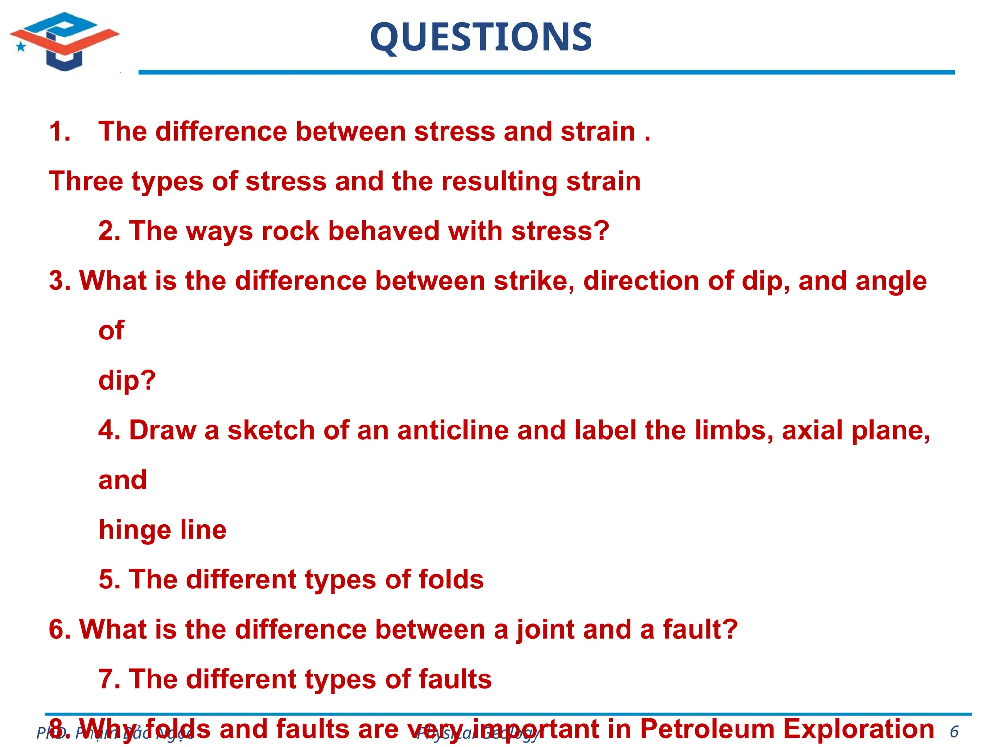 Physical Geology
PhD. Phạm Bảo Ngọc 6
QUESTIONS
1. The difference between stress and strain .
Three types of stress and the resulting strain
2. The ways rock behaved with stress?
3. What is the difference between strike, direction of dip, and angle
of
dip?
4. Draw a sketch of an anticline and label the limbs, axial plane,
and
hinge line
5. The different types of folds
6. What is the difference between a joint and a fault?
7. The different types of faults
8. Why folds and faults are very important in Petroleum Exploration
 