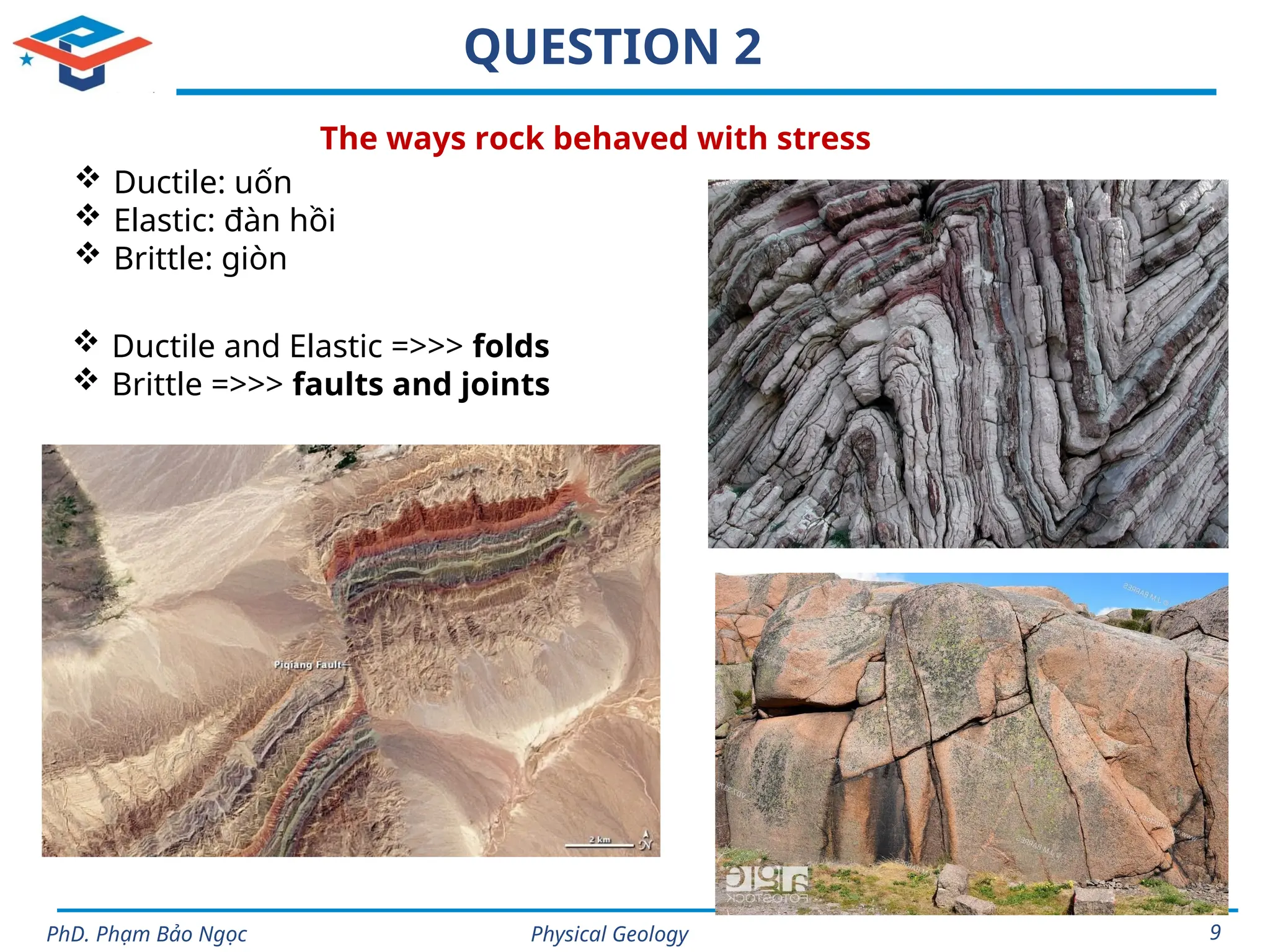 Physical Geology
PhD. Phạm Bảo Ngọc 9
QUESTION 2
 Ductile: uốn
 Elastic: đàn hồi
 Brittle: giòn
The ways rock behaved with stress
 Ductile and Elastic =>>> folds
 Brittle =>>> faults and joints
 