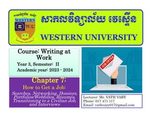 Chapter 7:
How to Get a Job:
Searches, Networking, Dossiers,
Portfolios/Webfolios, Résumés,
Transitioning to a Civilian Job,
and Interviews
Course: Writing at
Work
Year 3, Semester: II
Academic year: 2023 - 2024
Lecturer: Mr. VATH VARY
Phone: 017 471 117
Email: vathvary017@gmail.com
 