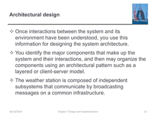 Architectural design
 Once interactions between the system and its
environment have been understood, you use this
information for designing the system architecture.
 You identify the major components that make up the
system and their interactions, and then may organize the
components using an architectural pattern such as a
layered or client-server model.
 The weather station is composed of independent
subsystems that communicate by broadcasting
messages on a common infrastructure.
Chapter 7 Design and Implementation 1330/10/2014
 