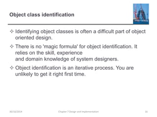 Object class identification
 Identifying object classes is often a difficult part of object
oriented design.
 There is no 'magic formula' for object identification. It
relies on the skill, experience
and domain knowledge of system designers.
 Object identification is an iterative process. You are
unlikely to get it right first time.
Chapter 7 Design and Implementation 1630/10/2014
 