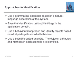 Approaches to identification
 Use a grammatical approach based on a natural
language description of the system.
 Base the identification on tangible things in the
application domain.
 Use a behavioural approach and identify objects based
on what participates in what behaviour.
 Use a scenario-based analysis. The objects, attributes
and methods in each scenario are identified.
Chapter 7 Design and Implementation 1730/10/2014
 
