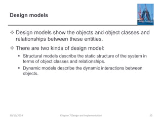 Design models
 Design models show the objects and object classes and
relationships between these entities.
 There are two kinds of design model:
 Structural models describe the static structure of the system in
terms of object classes and relationships.
 Dynamic models describe the dynamic interactions between
objects.
Chapter 7 Design and Implementation 2030/10/2014
 
