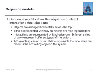 Sequence models
 Sequence models show the sequence of object
interactions that take place
 Objects are arranged horizontally across the top;
 Time is represented vertically so models are read top to bottom;
 Interactions are represented by labelled arrows, Different styles
of arrow represent different types of interaction;
 A thin rectangle in an object lifeline represents the time when the
object is the controlling object in the system.
Chapter 7 Design and Implementation 2330/10/2014
 
