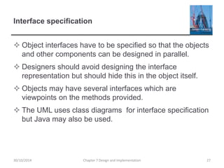 Interface specification
 Object interfaces have to be specified so that the objects
and other components can be designed in parallel.
 Designers should avoid designing the interface
representation but should hide this in the object itself.
 Objects may have several interfaces which are
viewpoints on the methods provided.
 The UML uses class diagrams for interface specification
but Java may also be used.
Chapter 7 Design and Implementation 2730/10/2014
 