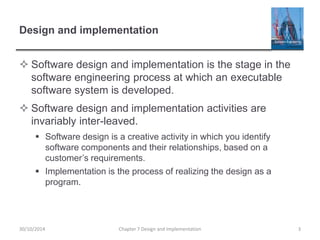 Design and implementation
 Software design and implementation is the stage in the
software engineering process at which an executable
software system is developed.
 Software design and implementation activities are
invariably inter-leaved.
 Software design is a creative activity in which you identify
software components and their relationships, based on a
customer’s requirements.
 Implementation is the process of realizing the design as a
program.
Chapter 7 Design and Implementation 330/10/2014
 