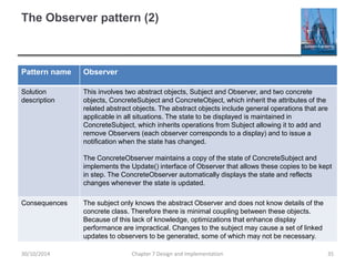 The Observer pattern (2)
Pattern name Observer
Solution
description
This involves two abstract objects, Subject and Observer, and two concrete
objects, ConcreteSubject and ConcreteObject, which inherit the attributes of the
related abstract objects. The abstract objects include general operations that are
applicable in all situations. The state to be displayed is maintained in
ConcreteSubject, which inherits operations from Subject allowing it to add and
remove Observers (each observer corresponds to a display) and to issue a
notification when the state has changed.
The ConcreteObserver maintains a copy of the state of ConcreteSubject and
implements the Update() interface of Observer that allows these copies to be kept
in step. The ConcreteObserver automatically displays the state and reflects
changes whenever the state is updated.
Consequences The subject only knows the abstract Observer and does not know details of the
concrete class. Therefore there is minimal coupling between these objects.
Because of this lack of knowledge, optimizations that enhance display
performance are impractical. Changes to the subject may cause a set of linked
updates to observers to be generated, some of which may not be necessary.
Chapter 7 Design and Implementation 3530/10/2014
 