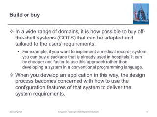 Build or buy
 In a wide range of domains, it is now possible to buy off-
the-shelf systems (COTS) that can be adapted and
tailored to the users’ requirements.
 For example, if you want to implement a medical records system,
you can buy a package that is already used in hospitals. It can
be cheaper and faster to use this approach rather than
developing a system in a conventional programming language.
 When you develop an application in this way, the design
process becomes concerned with how to use the
configuration features of that system to deliver the
system requirements.
Chapter 7 Design and Implementation 430/10/2014
 