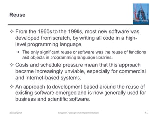 Reuse
 From the 1960s to the 1990s, most new software was
developed from scratch, by writing all code in a high-
level programming language.
 The only significant reuse or software was the reuse of functions
and objects in programming language libraries.
 Costs and schedule pressure mean that this approach
became increasingly unviable, especially for commercial
and Internet-based systems.
 An approach to development based around the reuse of
existing software emerged and is now generally used for
business and scientific software.
Chapter 7 Design and Implementation 4130/10/2014
 