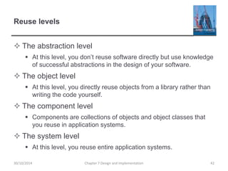 Reuse levels
 The abstraction level
 At this level, you don’t reuse software directly but use knowledge
of successful abstractions in the design of your software.
 The object level
 At this level, you directly reuse objects from a library rather than
writing the code yourself.
 The component level
 Components are collections of objects and object classes that
you reuse in application systems.
 The system level
 At this level, you reuse entire application systems.
Chapter 7 Design and Implementation 4230/10/2014
 