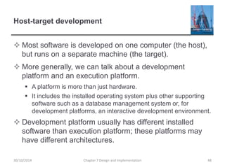 Host-target development
 Most software is developed on one computer (the host),
but runs on a separate machine (the target).
 More generally, we can talk about a development
platform and an execution platform.
 A platform is more than just hardware.
 It includes the installed operating system plus other supporting
software such as a database management system or, for
development platforms, an interactive development environment.
 Development platform usually has different installed
software than execution platform; these platforms may
have different architectures.
Chapter 7 Design and Implementation 4830/10/2014
 