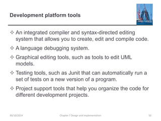 Development platform tools
 An integrated compiler and syntax-directed editing
system that allows you to create, edit and compile code.
 A language debugging system.
 Graphical editing tools, such as tools to edit UML
models.
 Testing tools, such as Junit that can automatically run a
set of tests on a new version of a program.
 Project support tools that help you organize the code for
different development projects.
Chapter 7 Design and Implementation 5030/10/2014
 